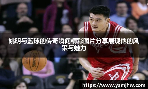 姚明与篮球的传奇瞬间精彩图片分享展现他的风采与魅力