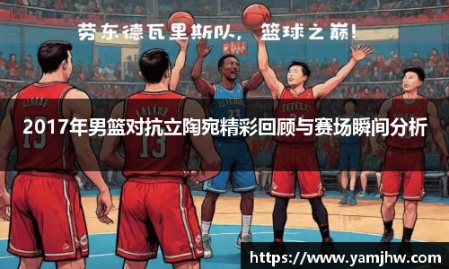 2017年男篮对抗立陶宛精彩回顾与赛场瞬间分析